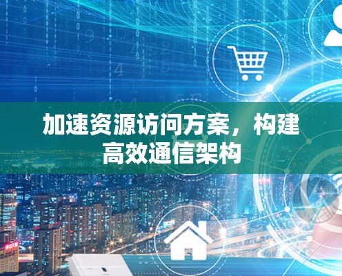 加速资源访问方案,构建高效通信架构 加速资源访问方案,构建高效通信架构