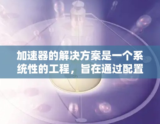 加速器的解决方案是一个系统性的工程,旨在通过配置、集成和管理增强主服务器的性能。以下是一个清晰的解决方案概述 加速器的解决方案是一个系统性的工程,旨在通过配置、集成和管理增强主服务器的性能。以下是一个清晰的解决方案概述