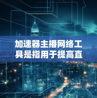 加速器主播网络工具是指用于提高直播效率的网络资源工具，具体包括以下几个方面