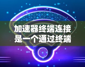 加速器终端连接是一个通过终端设备连接到加速器进行数据传输和管理的工具。以下是对加速器终端连接的详细说明