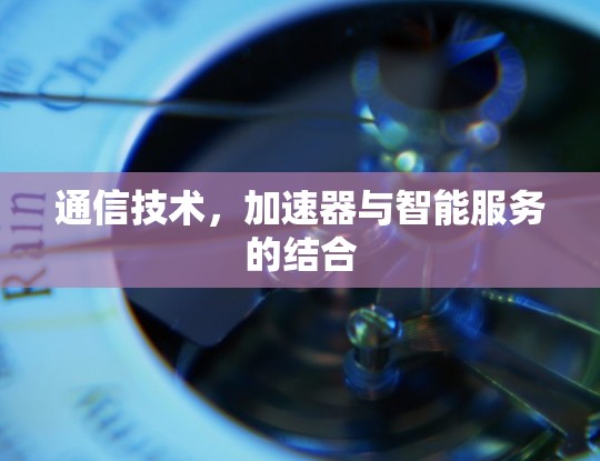 通信技术,加速器与智能服务的结合 通信技术,加速器与智能服务的结合