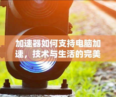 加速器如何支持电脑加速，技术与生活的完美融合