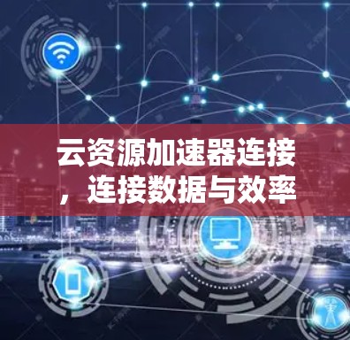 云资源加速器连接,连接数据与效率的桥梁 云资源加速器连接,连接数据与效率的桥梁