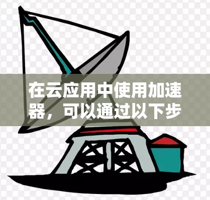 在云应用中使用加速器,可以通过以下步骤进行 在云应用中使用加速器,可以通过以下步骤进行