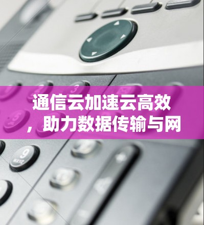 通信云加速云高效,助力数据传输与网络优化 通信云加速云高效,助力数据传输与网络优化