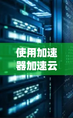 使用加速器加速云计算访问是一个系统性的过程，涉及多个步骤和技能。以下是详细的步骤指南，帮助您顺利完成这一任务