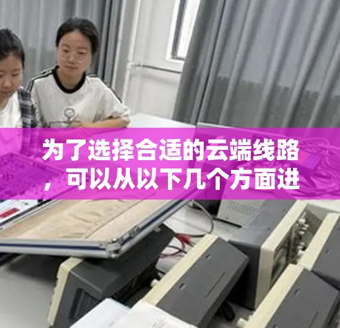 为了选择合适的云端线路，可以从以下几个方面进行综合考虑