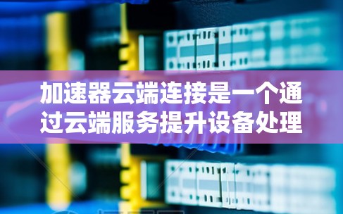 加速器云端连接是一个通过云端服务提升设备处理速度的工具，主要适用于本地设备。以下是关于该功能的详细总结