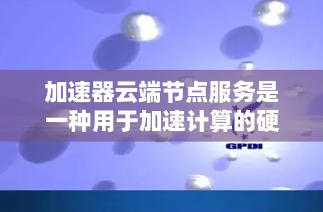 加速器云端节点服务是一种用于加速计算的硬件工具，广泛应用于机器学习、AI、图形处理等领域。它通过连接云端节点，提供高效的并行计算能力，显著提升数据处理和模型训练的性能