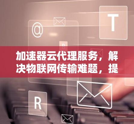 加速器云代理服务,解决物联网传输难题,提升数据传输效率 加速器云代理服务,解决物联网传输难题,提升数据传输效率