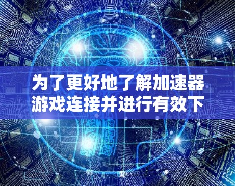 为了更好地了解加速器游戏连接并进行有效下载，可以按照以下步骤进行