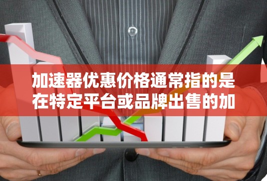 加速器优惠价格通常指的是在特定平台或品牌出售的加速器产品，其价格有所优惠。以下是一些可能的解释和信息