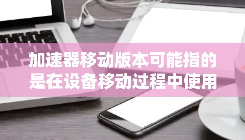 加速器移动版本可能指的是在设备移动过程中使用的加速器，例如游戏加速器、应用加速器或系统层面的加速器。以下是一些可能的解释和解决方案
