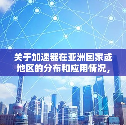 关于加速器在亚洲国家或地区的分布和应用情况,以下是一些关键点和信息 关于加速器在亚洲国家或地区的分布和应用情况,以下是一些关键点和信息