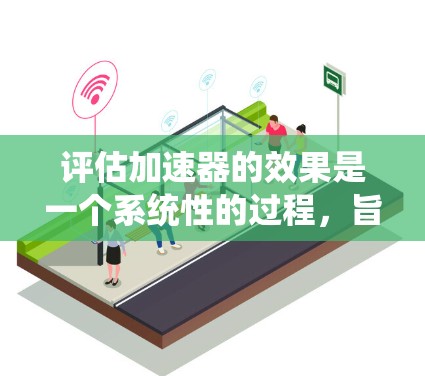 评估加速器的效果是一个系统性的过程，旨在全面理解加速器在不同场景下的性能表现。以下是一个结构化的总结，涵盖评估的主要方面和方法