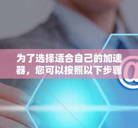 为了选择适合自己的加速器,您可以按照以下步骤进行决策 为了选择适合自己的加速器,您可以按照以下步骤进行决策