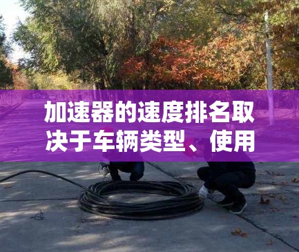 加速器的速度排名取决于车辆类型、使用场景、加速器的类型(手动或自动)档位调整和油门控制等因素。以下是对不同类型的加速器速度的总结 加速器的速度排名取决于车辆类型、使用场景、加速器的类型(手动或自动)档位调整和油门控制等因素。以下是对不同类型的加速器速度的总结