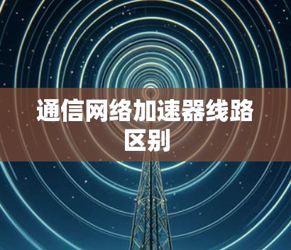 通信网络加速器线路区别 通信网络加速器线路区别