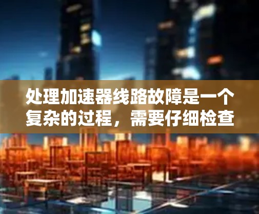 处理加速器线路故障是一个复杂的过程，需要仔细检查各个部件以确保顺利运行。以下是一步步的解决方案