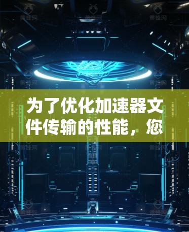 为了优化加速器文件传输的性能，您可以按照以下步骤进行操作