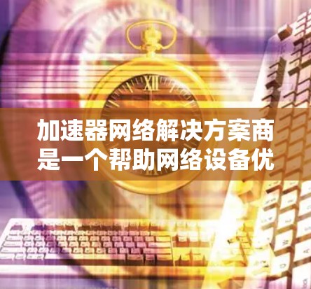 加速器网络解决方案商是一个帮助网络设备优化数据传输性能的解决方案提供商。以下是对加速器网络解决方案商的详细分析