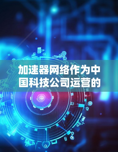 加速器网络作为中国科技公司运营的平台，提供多种加速器工具帮助用户提升网页加载速度。关于加速器网络的排名情况，以下是一些关键信息