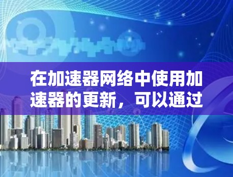 在加速器网络中使用加速器的更新,可以通过以下步骤进行 在加速器网络中使用加速器的更新,可以通过以下步骤进行
