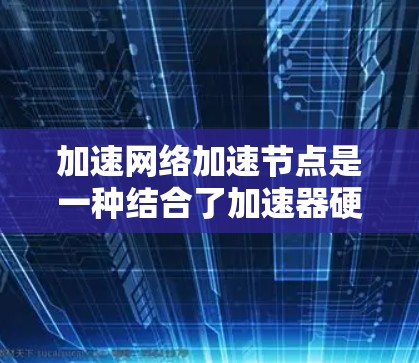 加速网络加速节点是一种结合了加速器硬件和网络加速功能的设备，通过连接到服务器利用网络资源来加速安装在本地的软件。以下是对其的详细解释
