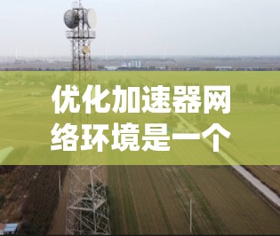优化加速器网络环境是一个系统性的过程，旨在提升网络的稳定性和数据传输效率。以下是对这一过程的详细步骤和建议