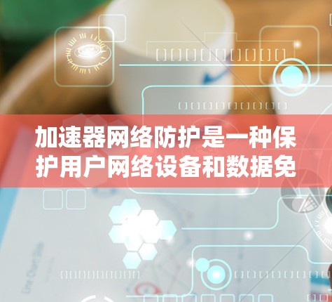 加速器网络防护是一种保护用户网络设备和数据免受网络攻击和恶意软件影响的网络防护技术。以下是对该主题的分步总结