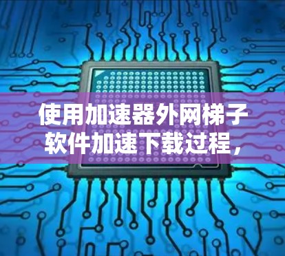 使用加速器外网梯子软件加速下载过程，需要遵循以下步骤和注意事项