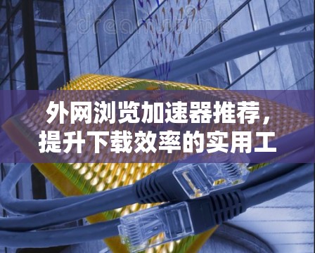 外网浏览加速器推荐，提升下载效率的实用工具