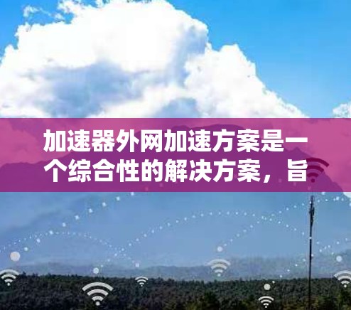 加速器外网加速方案是一个综合性的解决方案，旨在通过多方面的优化提升网页访问速度和稳定性。以下是一个详细而有条理的总结，涵盖主要方面和可能遇到的问题