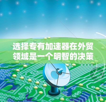 选择专有加速器在外贸领域是一个明智的决策，尤其是当您在多个市场或特定环境中需求较高的时候。以下是对专有加速器的选择和使用建议