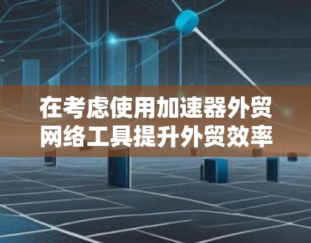 在考虑使用加速器外贸网络工具提升外贸效率时，以下是一个有条理的总结和建议