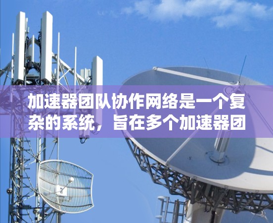 加速器团队协作网络是一个复杂的系统，旨在多个加速器团队之间实现协作，共同完成加速任务。以下是对该网络的系统性的总结