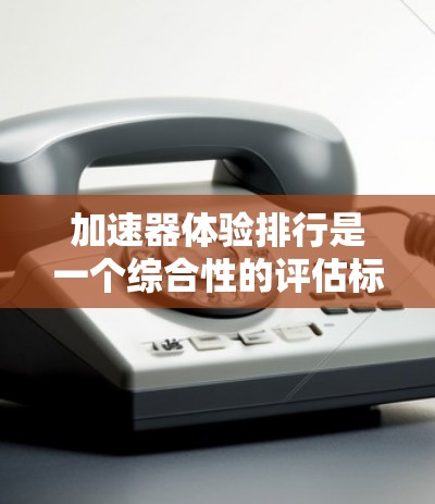 加速器体验排行是一个综合性的评估标准，涵盖了多个关键因素。以下是对加速器体验排行的详细分析
