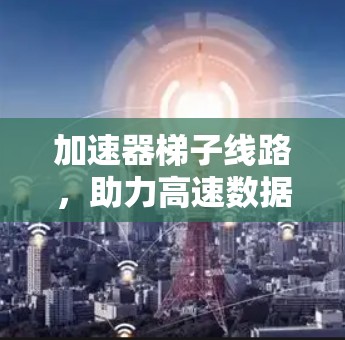 加速器梯子线路,助力高速数据传输 加速器梯子线路,助力高速数据传输