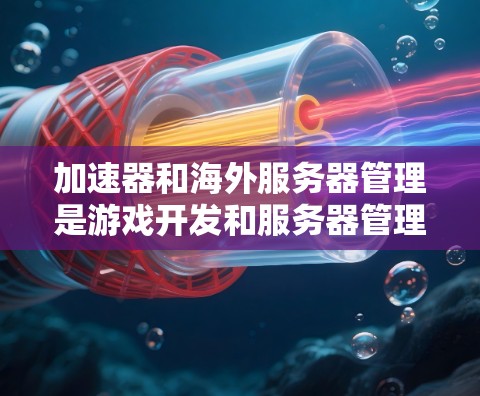 加速器和海外服务器管理是游戏开发和服务器管理中常见的技术，以下是详细的步骤和建议