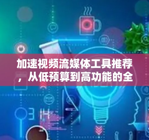 加速视频流媒体工具推荐，从低预算到高功能的全场景解决方案