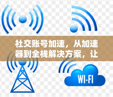 社交账号加速，从加速器到全栈解决方案，让社交体验更高效