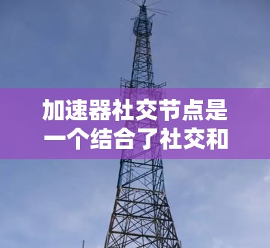 加速器社交节点是一个结合了社交和加速效果的工具，可能用于网页设计或移动应用中，帮助用户高效访问信息。以下是关于该工具的详细分析