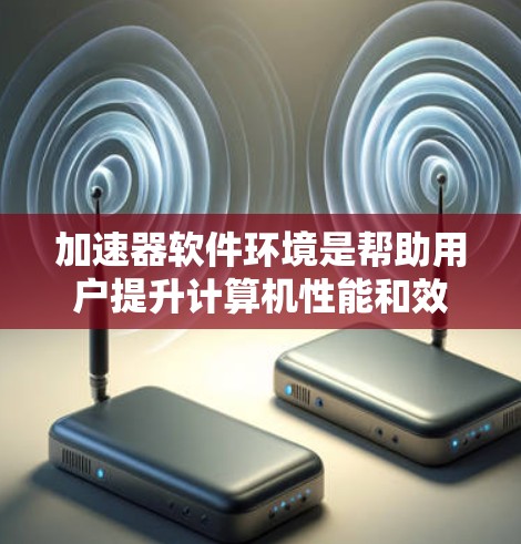 加速器软件环境是帮助用户提升计算机性能和效率的工具，广泛应用于下载、任务管理、缓存优化等领域。以下是对加速器软件环境的详细总结