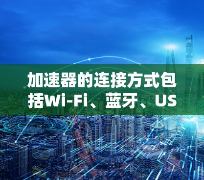 加速器的连接方式包括Wi-Fi、蓝牙、USB，速度指标如连接速度、延迟、可靠性等，使用方法因用户而异，需综合考虑设备类型和需求