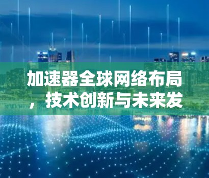加速器全球网络布局，技术创新与未来发展方向