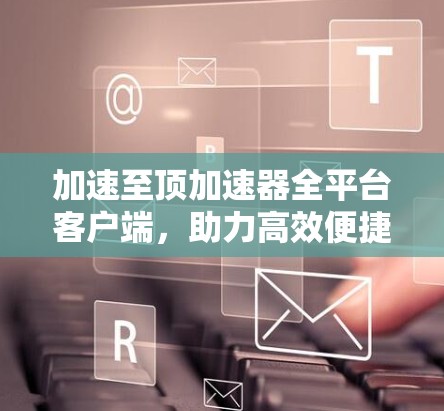 加速至顶加速器全平台客户端，助力高效便捷的加速选择