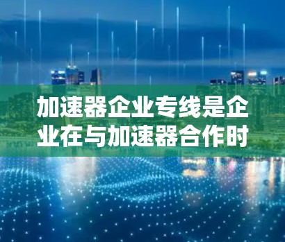 加速器企业专线是企业在与加速器合作时的重要服务，旨在加速技术升级和产品开发。以下是对加速器企业专线的详细分析