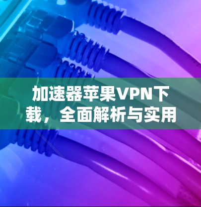 加速器苹果VPN下载,全面解析与实用技巧