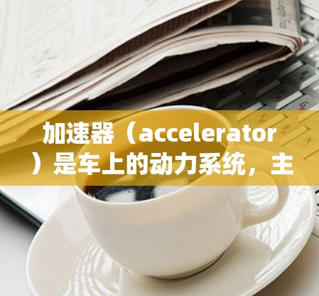 加速器(accelerator)是车上的动力系统,主要负责加速车辆。配置加速器的方法取决于车辆的类型和用途,通常包括传统加速器和智能加速器。以下是一些常见的加速器配置方法 加速器(accelerator)是车上的动力系统,主要负责加速车辆。配置加速器的方法取决于车辆的类型和用途,通常包括传统加速器和智能加速器。以下是一些常见的加速器配置方法