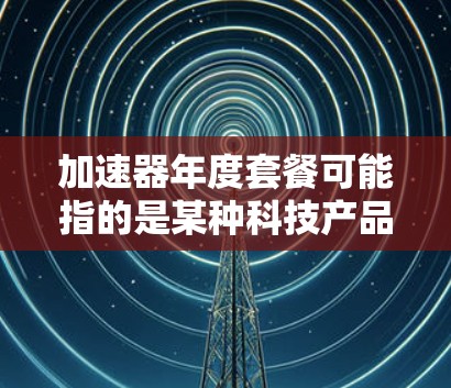 加速器年度套餐可能指的是某种科技产品或服务的年度订阅模式。以下是一般性的解释和可能的使用场景 加速器年度套餐可能指的是某种科技产品或服务的年度订阅模式。以下是一般性的解释和可能的使用场景